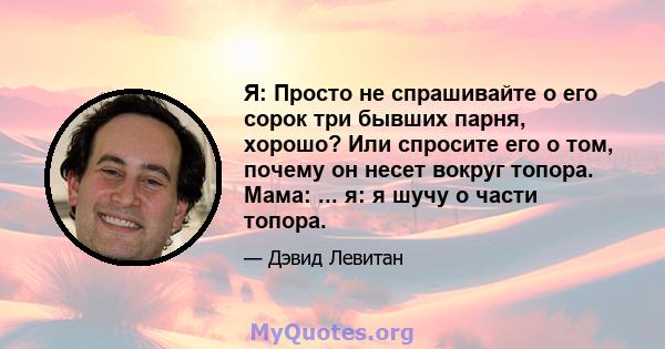 Я: Просто не спрашивайте о его сорок три бывших парня, хорошо? Или спросите его о том, почему он несет вокруг топора. Мама: ... я: я шучу о части топора.