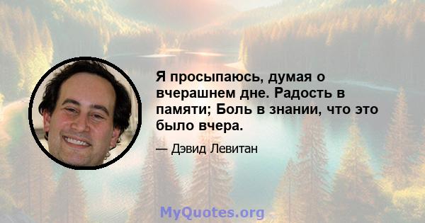 Я просыпаюсь, думая о вчерашнем дне. Радость в памяти; Боль в знании, что это было вчера.