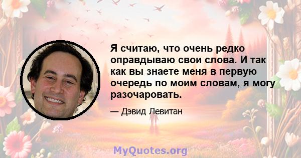 Я считаю, что очень редко оправдываю свои слова. И так как вы знаете меня в первую очередь по моим словам, я могу разочаровать.