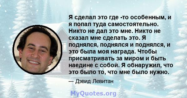 Я сделал это где -то особенным, и я попал туда самостоятельно. Никто не дал это мне. Никто не сказал мне сделать это. Я поднялся, поднялся и поднялся, и это была моя награда. Чтобы присматривать за миром и быть наедине