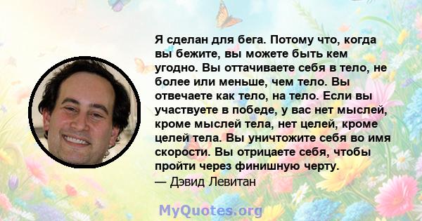 Я сделан для бега. Потому что, когда вы бежите, вы можете быть кем угодно. Вы оттачиваете себя в тело, не более или меньше, чем тело. Вы отвечаете как тело, на тело. Если вы участвуете в победе, у вас нет мыслей, кроме