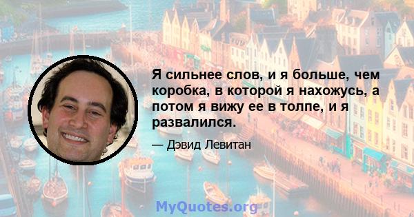 Я сильнее слов, и я больше, чем коробка, в которой я нахожусь, а потом я вижу ее в толпе, и я развалился.