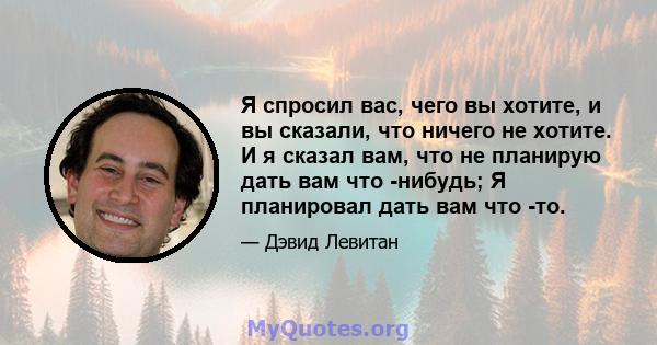 Я спросил вас, чего вы хотите, и вы сказали, что ничего не хотите. И я сказал вам, что не планирую дать вам что -нибудь; Я планировал дать вам что -то.