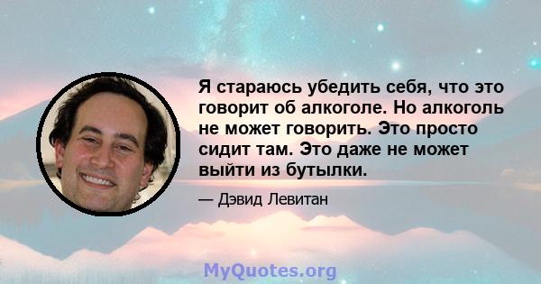 Я стараюсь убедить себя, что это говорит об алкоголе. Но алкоголь не может говорить. Это просто сидит там. Это даже не может выйти из бутылки.