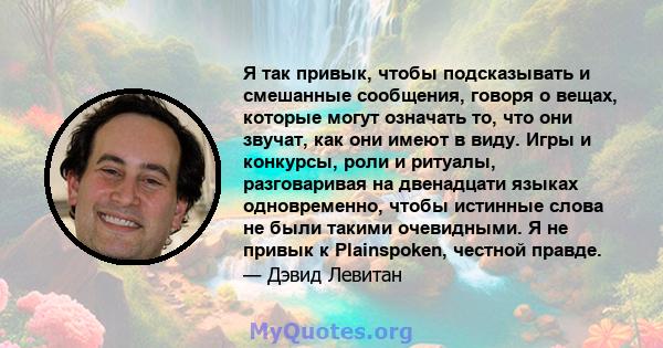 Я так привык, чтобы подсказывать и смешанные сообщения, говоря о вещах, которые могут означать то, что они звучат, как они имеют в виду. Игры и конкурсы, роли и ритуалы, разговаривая на двенадцати языках одновременно,