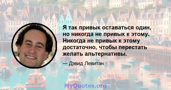 Я так привык оставаться один, но никогда не привык к этому. Никогда не привык к этому достаточно, чтобы перестать желать альтернативы.