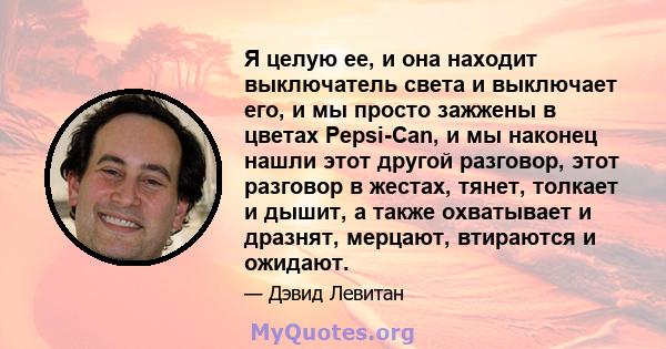 Я целую ее, и она находит выключатель света и выключает его, и мы просто зажжены в цветах Pepsi-Can, и мы наконец нашли этот другой разговор, этот разговор в жестах, тянет, толкает и дышит, а также охватывает и дразнят, 