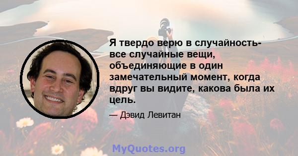 Я твердо верю в случайность- все случайные вещи, объединяющие в один замечательный момент, когда вдруг вы видите, какова была их цель.