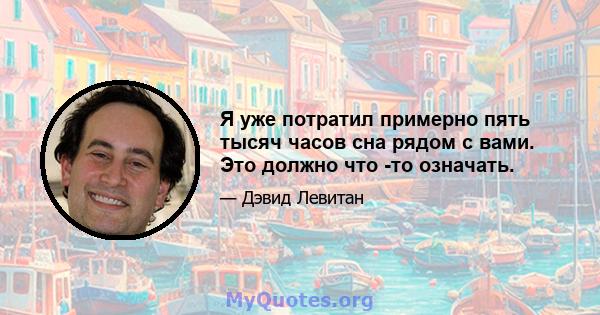 Я уже потратил примерно пять тысяч часов сна рядом с вами. Это должно что -то означать.