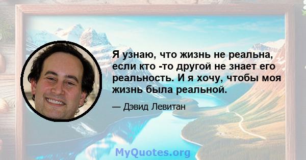 Я узнаю, что жизнь не реальна, если кто -то другой не знает его реальность. И я хочу, чтобы моя жизнь была реальной.