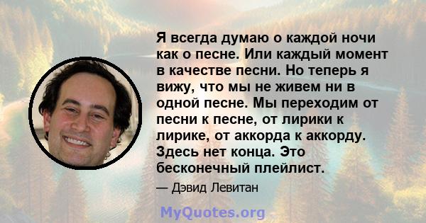 Я всегда думаю о каждой ночи как о песне. Или каждый момент в качестве песни. Но теперь я вижу, что мы не живем ни в одной песне. Мы переходим от песни к песне, от лирики к лирике, от аккорда к аккорду. Здесь нет конца. 