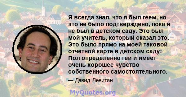 Я всегда знал, что я был геем, но это не было подтверждено, пока я не был в детском саду. Это был мой учитель, который сказал это. Это было прямо на моей таковой отчетной карте в детском саду: Пол определенно гей и