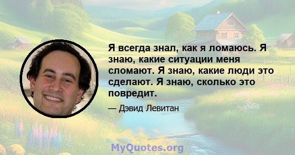 Я всегда знал, как я ломаюсь. Я знаю, какие ситуации меня сломают. Я знаю, какие люди это сделают. Я знаю, сколько это повредит.