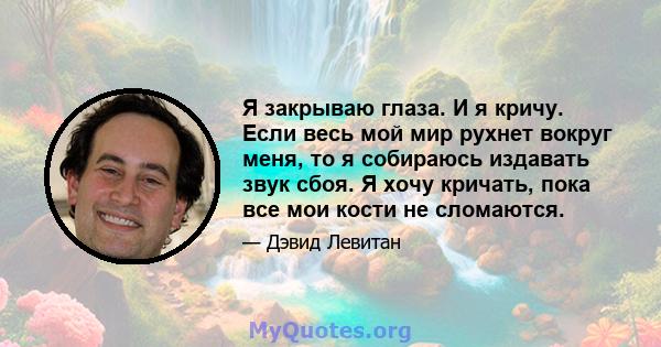 Я закрываю глаза. И я кричу. Если весь мой мир рухнет вокруг меня, то я собираюсь издавать звук сбоя. Я хочу кричать, пока все мои кости не сломаются.