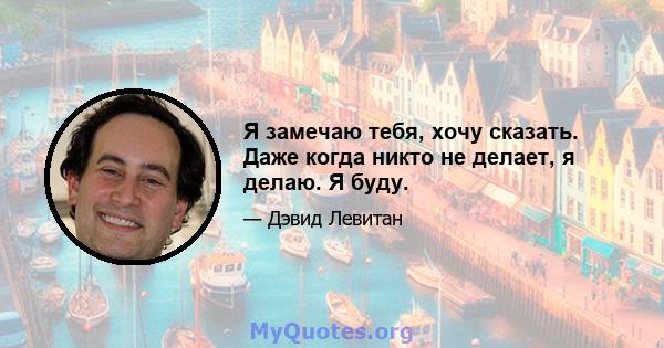 Я замечаю тебя, хочу сказать. Даже когда никто не делает, я делаю. Я буду.