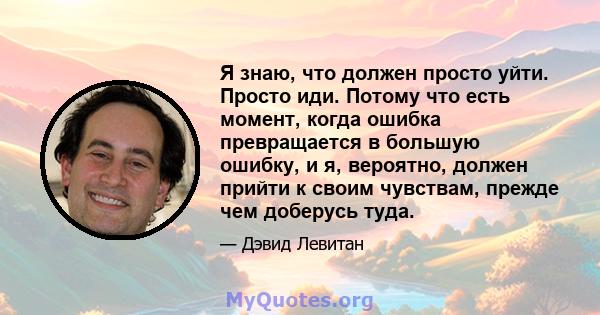 Я знаю, что должен просто уйти. Просто иди. Потому что есть момент, когда ошибка превращается в большую ошибку, и я, вероятно, должен прийти к своим чувствам, прежде чем доберусь туда.