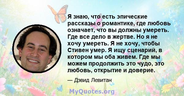 Я знаю, что есть эпические рассказы о романтике, где любовь означает, что вы должны умереть. Где все дело в жертве. Но я не хочу умереть. Я не хочу, чтобы Стивен умер. Я ищу сценарий, в котором мы оба живем. Где мы