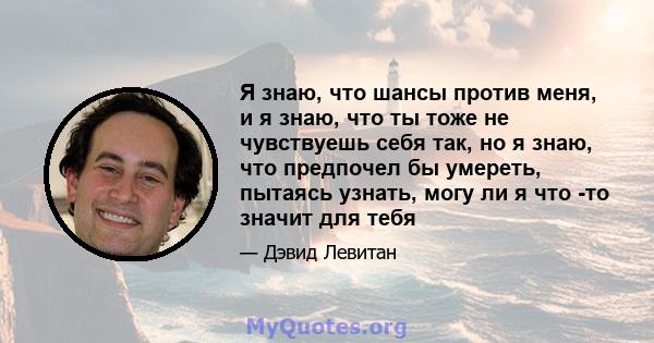 Я знаю, что шансы против меня, и я знаю, что ты тоже не чувствуешь себя так, но я знаю, что предпочел бы умереть, пытаясь узнать, могу ли я что -то значит для тебя