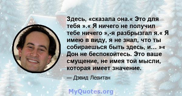 Здесь, «сказала она.« Это для тебя ».« Я ничего не получил тебе ничего »,-я разбрызгал я.« Я имею в виду, я не знал, что ты собираешься быть здесь, и… »« Дон не беспокойтесь. Это ваше смущение, не имея той мысли,