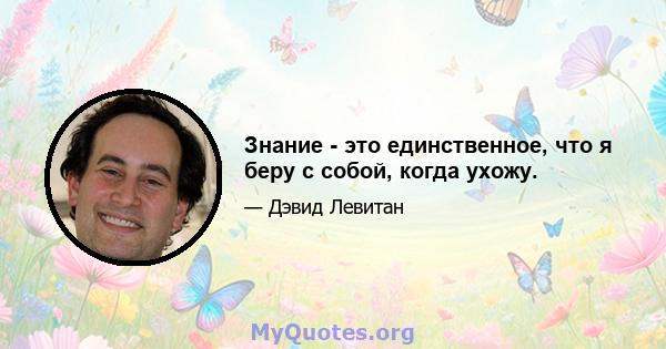 Знание - это единственное, что я беру с собой, когда ухожу.