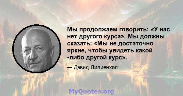 Мы продолжаем говорить: «У нас нет другого курса». Мы должны сказать: «Мы не достаточно яркие, чтобы увидеть какой -либо другой курс».