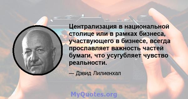 Централизация в национальной столице или в рамках бизнеса, участвующего в бизнесе, всегда прославляет важность частей бумаги, что усугубляет чувство реальности.