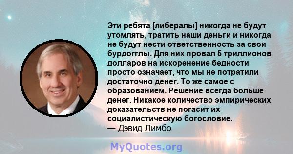 Эти ребята [либералы] никогда не будут утомлять, тратить наши деньги и никогда не будут нести ответственность за свои бурдогглы. Для них провал 5 триллионов долларов на искоренение бедности просто означает, что мы не