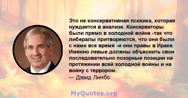 Это не консервативная психика, которая нуждается в анализе. Консерваторы были прямо в холодной войне -так что либералы притворяются, что они были с нами все время -и они правы в Ираке. Именно левые должны объяснить свои 