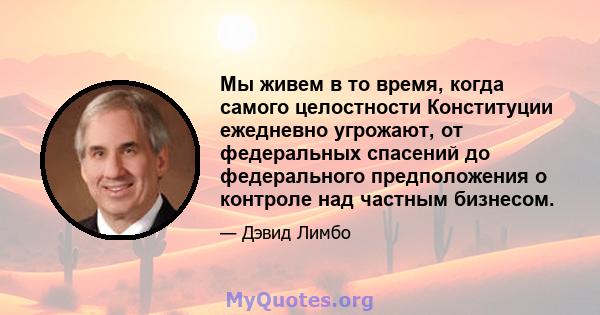 Мы живем в то время, когда самого целостности Конституции ежедневно угрожают, от федеральных спасений до федерального предположения о контроле над частным бизнесом.