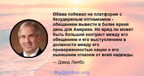 Обама побежал на платформе с безудержным оптимизмом - обещанием вывести в более яркий день для Америки. Но вряд ли может быть больший контраст между его обещанием и его выступлением в должности между его приверженностью 