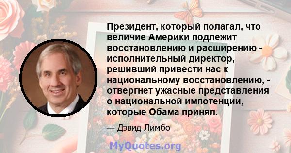 Президент, который полагал, что величие Америки подлежит восстановлению и расширению - исполнительный директор, решивший привести нас к национальному восстановлению, - отвергнет ужасные представления о национальной