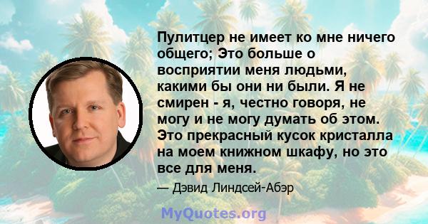 Пулитцер не имеет ко мне ничего общего; Это больше о восприятии меня людьми, какими бы они ни были. Я не смирен - я, честно говоря, не могу и не могу думать об этом. Это прекрасный кусок кристалла на моем книжном шкафу, 