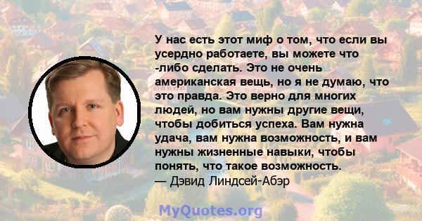 У нас есть этот миф о том, что если вы усердно работаете, вы можете что -либо сделать. Это не очень американская вещь, но я не думаю, что это правда. Это верно для многих людей, но вам нужны другие вещи, чтобы добиться