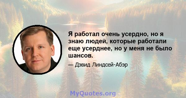 Я работал очень усердно, но я знаю людей, которые работали еще усерднее, но у меня не было шансов.