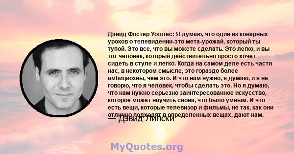 Дэвид Фостер Уоллес: Я думаю, что один из коварных уроков о телевидении-это мета-урожай, который ты тупой. Это все, что вы можете сделать. Это легко, и вы тот человек, который действительно просто хочет сидеть в стуле и 