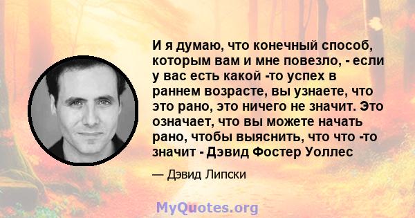 И я думаю, что конечный способ, которым вам и мне повезло, - если у вас есть какой -то успех в раннем возрасте, вы узнаете, что это рано, это ничего не значит. Это означает, что вы можете начать рано, чтобы выяснить,