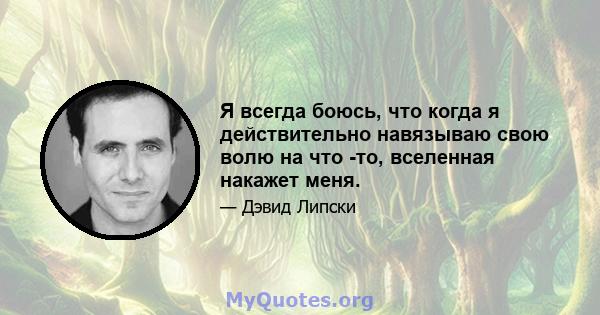 Я всегда боюсь, что когда я действительно навязываю свою волю на что -то, вселенная накажет меня.