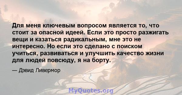 Для меня ключевым вопросом является то, что стоит за опасной идеей. Если это просто разжигать вещи и казаться радикальным, мне это не интересно. Но если это сделано с поиском учиться, развиваться и улучшить качество