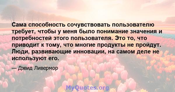 Сама способность сочувствовать пользователю требует, чтобы у меня было понимание значения и потребностей этого пользователя. Это то, что приводит к тому, что многие продукты не пройдут. Люди, развивающие инновации, на