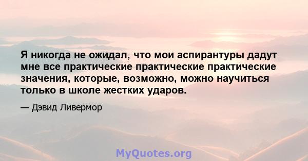 Я никогда не ожидал, что мои аспирантуры дадут мне все практические практические практические значения, которые, возможно, можно научиться только в школе жестких ударов.