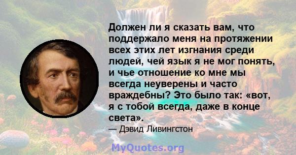 Должен ли я сказать вам, что поддержало меня на протяжении всех этих лет изгнания среди людей, чей язык я не мог понять, и чье отношение ко мне мы всегда неуверены и часто враждебны? Это было так: «вот, я с тобой