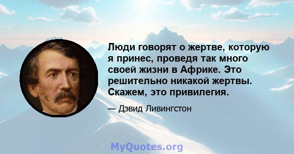 Люди говорят о жертве, которую я принес, проведя так много своей жизни в Африке. Это решительно никакой жертвы. Скажем, это привилегия.