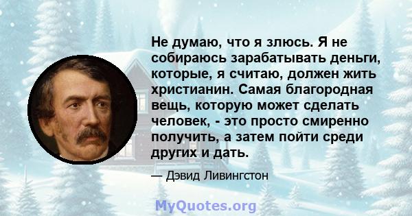 Не думаю, что я злюсь. Я не собираюсь зарабатывать деньги, которые, я считаю, должен жить христианин. Самая благородная вещь, которую может сделать человек, - это просто смиренно получить, а затем пойти среди других и