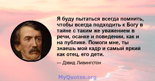 Я буду пытаться всегда помнить, чтобы всегда подходить к Богу в тайне с таким же уважением в речи, осанке и поведении, как и на публике. Помоги мне, ты знаешь мой кадр и самый яркий как отец, его дети.