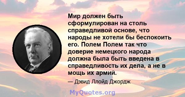 Мир должен быть сформулирован на столь справедливой основе, что народы не хотели бы беспокоить его. Полем Полем так что доверие немецкого народа должна была быть введена в справедливость их дела, а не в мощь их армий.