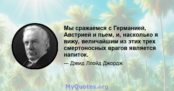 Мы сражаемся с Германией, Австрией и пьем, и, насколько я вижу, величайшим из этих трех смертоносных врагов является напиток.