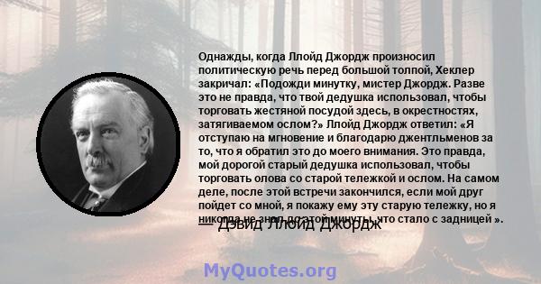 Однажды, когда Ллойд Джордж произносил политическую речь перед большой толпой, Хеклер закричал: «Подожди минутку, мистер Джордж. Разве это не правда, что твой дедушка использовал, чтобы торговать жестяной посудой здесь, 