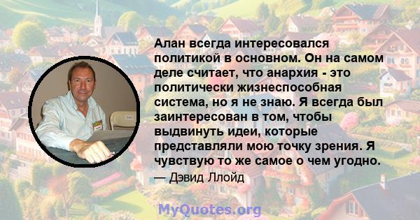 Алан всегда интересовался политикой в ​​основном. Он на самом деле считает, что анархия - это политически жизнеспособная система, но я не знаю. Я всегда был заинтересован в том, чтобы выдвинуть идеи, которые