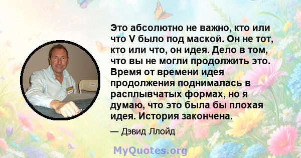 Это абсолютно не важно, кто или что V было под маской. Он не тот, кто или что, он идея. Дело в том, что вы не могли продолжить это. Время от времени идея продолжения поднималась в расплывчатых формах, но я думаю, что