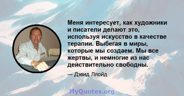 Меня интересует, как художники и писатели делают это, используя искусство в качестве терапии. Выбегая в миры, которые мы создаем. Мы все жертвы, и немногие из нас действительно свободны.